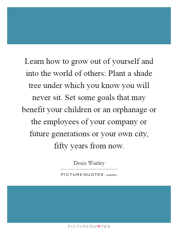Learn how to grow out of yourself and into the world of others: Plant a shade tree under which you know you will never sit. Set some goals that may benefit your children or an orphanage or the employees of your company or future generations or your own city, fifty years from now Picture Quote #1