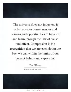The universe does not judge us; it only provides consequences and lessons and opportunities to balance and learn through the law of cause and effect. Compassion is the recognition that we are each doing the best we can within the limits of our current beliefs and capacities Picture Quote #1