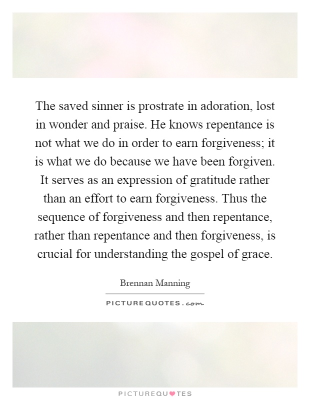 The saved sinner is prostrate in adoration, lost in wonder and praise. He knows repentance is not what we do in order to earn forgiveness; it is what we do because we have been forgiven. It serves as an expression of gratitude rather than an effort to earn forgiveness. Thus the sequence of forgiveness and then repentance, rather than repentance and then forgiveness, is crucial for understanding the gospel of grace Picture Quote #1