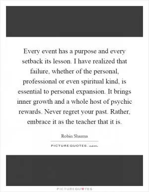 Every event has a purpose and every setback its lesson. I have realized that failure, whether of the personal, professional or even spiritual kind, is essential to personal expansion. It brings inner growth and a whole host of psychic rewards. Never regret your past. Rather, embrace it as the teacher that it is Picture Quote #1