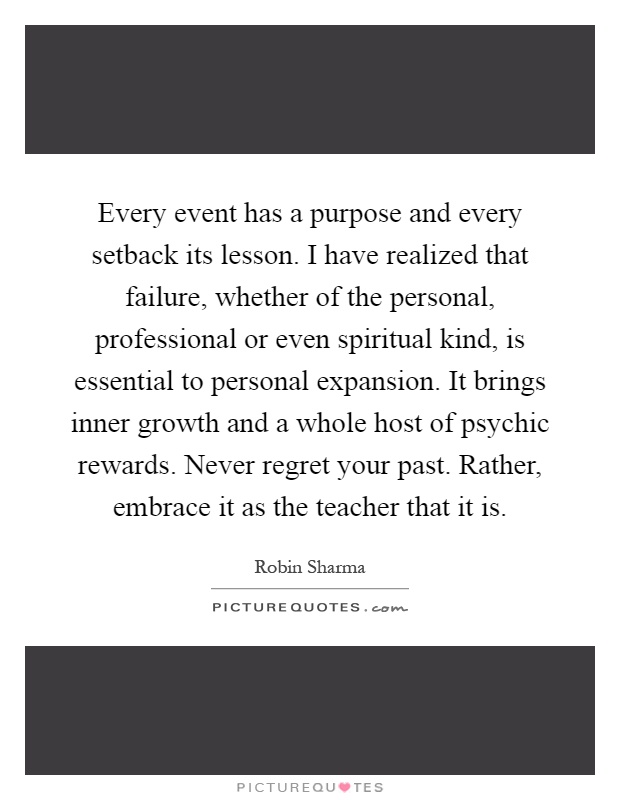 Every event has a purpose and every setback its lesson. I have realized that failure, whether of the personal, professional or even spiritual kind, is essential to personal expansion. It brings inner growth and a whole host of psychic rewards. Never regret your past. Rather, embrace it as the teacher that it is Picture Quote #1