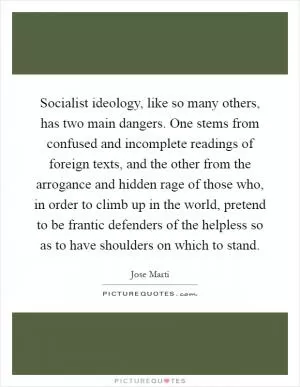 Socialist ideology, like so many others, has two main dangers. One stems from confused and incomplete readings of foreign texts, and the other from the arrogance and hidden rage of those who, in order to climb up in the world, pretend to be frantic defenders of the helpless so as to have shoulders on which to stand Picture Quote #1