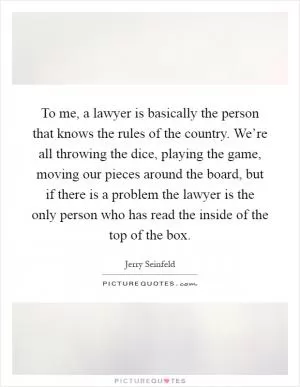 To me, a lawyer is basically the person that knows the rules of the country. We’re all throwing the dice, playing the game, moving our pieces around the board, but if there is a problem the lawyer is the only person who has read the inside of the top of the box Picture Quote #1