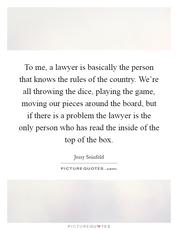 To me, a lawyer is basically the person that knows the rules of the country. We're all throwing the dice, playing the game, moving our pieces around the board, but if there is a problem the lawyer is the only person who has read the inside of the top of the box Picture Quote #1