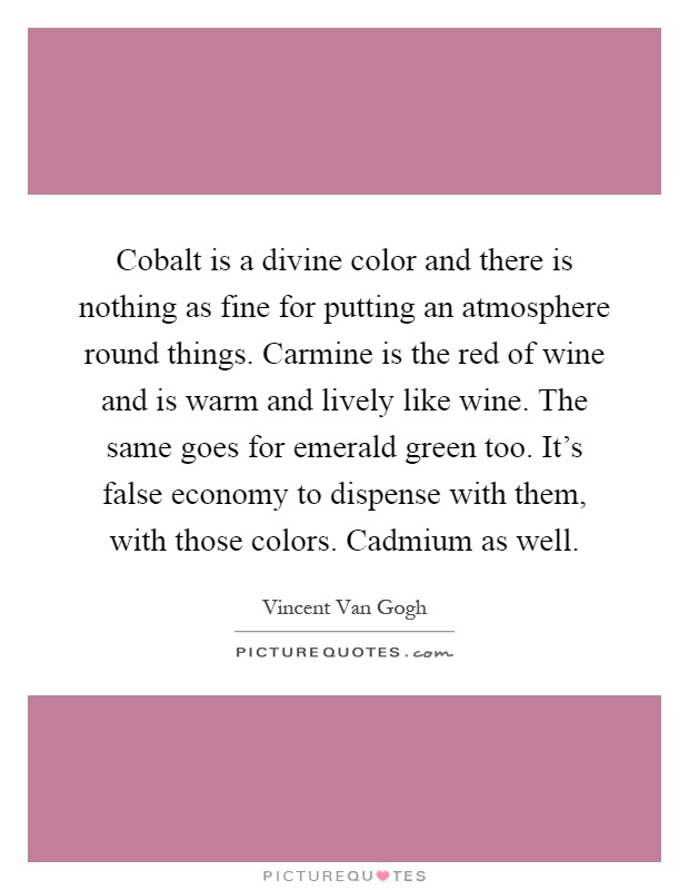 Cobalt is a divine color and there is nothing as fine for putting an atmosphere round things. Carmine is the red of wine and is warm and lively like wine. The same goes for emerald green too. It's false economy to dispense with them, with those colors. Cadmium as well Picture Quote #1
