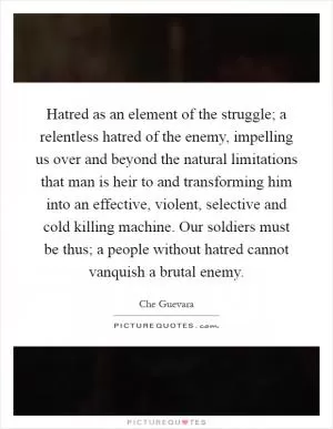 Hatred as an element of the struggle; a relentless hatred of the enemy, impelling us over and beyond the natural limitations that man is heir to and transforming him into an effective, violent, selective and cold killing machine. Our soldiers must be thus; a people without hatred cannot vanquish a brutal enemy Picture Quote #1
