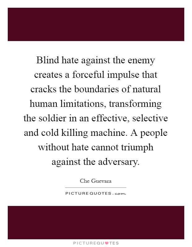 Blind hate against the enemy creates a forceful impulse that cracks the boundaries of natural human limitations, transforming the soldier in an effective, selective and cold killing machine. A people without hate cannot triumph against the adversary Picture Quote #1