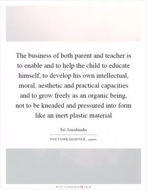The business of both parent and teacher is to enable and to help the child to educate himself, to develop his own intellectual, moral, aesthetic and practical capacities and to grow freely as an organic being, not to be kneaded and pressured into form like an inert plastic material Picture Quote #1