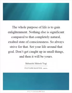 The whole purpose of life is to gain enlightenment. Nothing else is significant compared to that completely natural, exalted state of consciousness. So always strive for that. Set your life around that goal. Don’t get caught up in small things, and then it will be yours Picture Quote #1