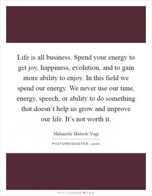 Life is all business. Spend your energy to get joy, happiness, evolution, and to gain more ability to enjoy. In this field we spend our energy. We never use our time, energy, speech, or ability to do something that doesn’t help us grow and improve our life. It’s not worth it Picture Quote #1