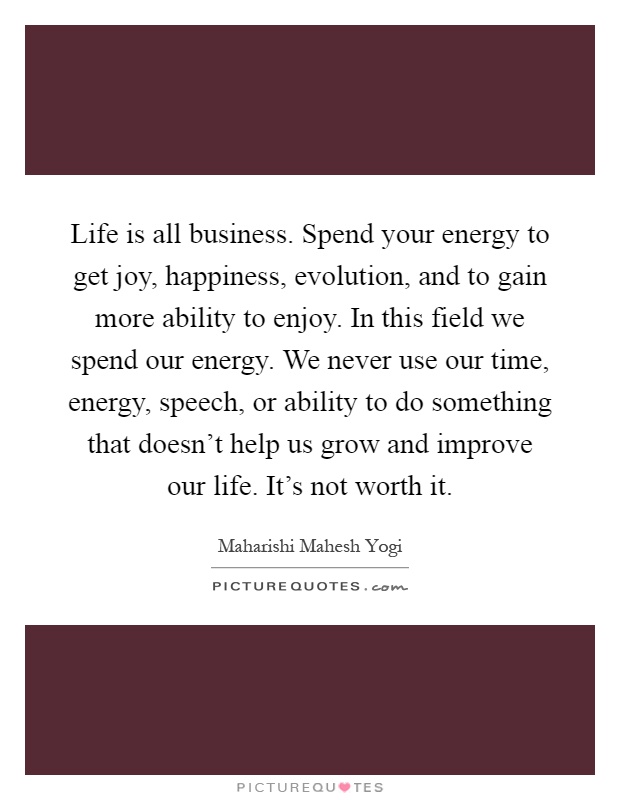 Life is all business. Spend your energy to get joy, happiness, evolution, and to gain more ability to enjoy. In this field we spend our energy. We never use our time, energy, speech, or ability to do something that doesn't help us grow and improve our life. It's not worth it Picture Quote #1