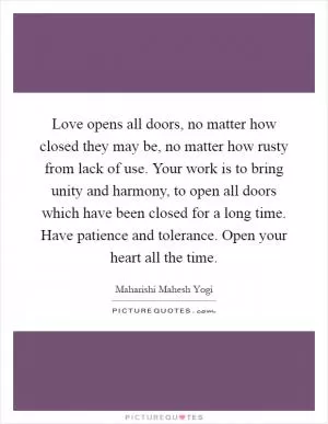 Love opens all doors, no matter how closed they may be, no matter how rusty from lack of use. Your work is to bring unity and harmony, to open all doors which have been closed for a long time. Have patience and tolerance. Open your heart all the time Picture Quote #1