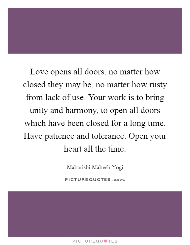 Love opens all doors, no matter how closed they may be, no matter how rusty from lack of use. Your work is to bring unity and harmony, to open all doors which have been closed for a long time. Have patience and tolerance. Open your heart all the time Picture Quote #1