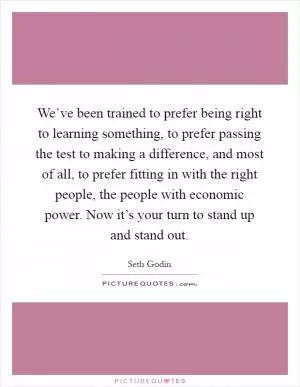 We’ve been trained to prefer being right to learning something, to prefer passing the test to making a difference, and most of all, to prefer fitting in with the right people, the people with economic power. Now it’s your turn to stand up and stand out Picture Quote #1