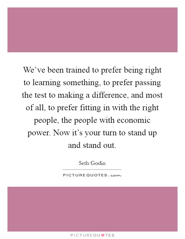 We've been trained to prefer being right to learning something, to prefer passing the test to making a difference, and most of all, to prefer fitting in with the right people, the people with economic power. Now it's your turn to stand up and stand out Picture Quote #1