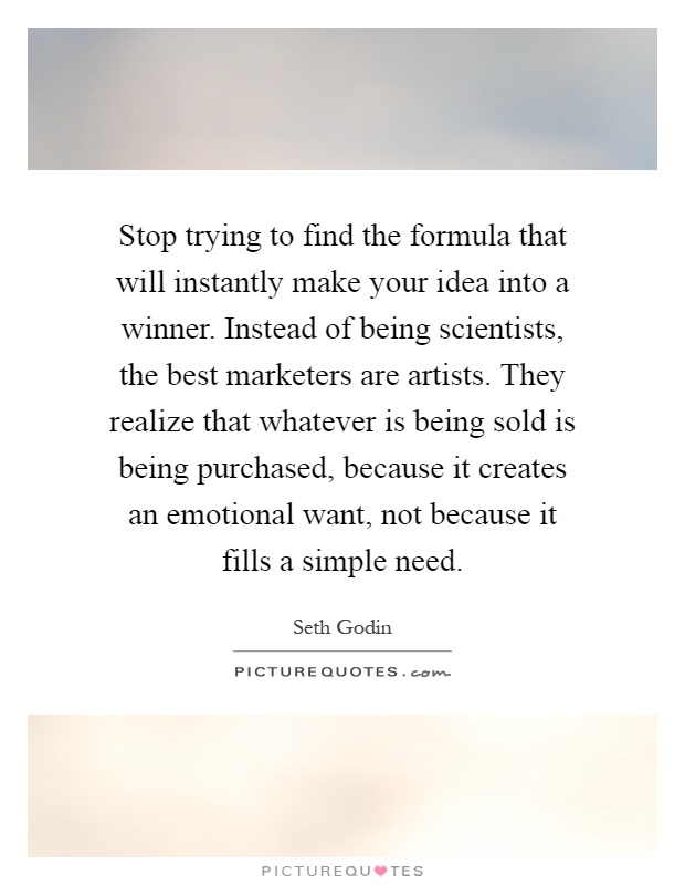 Stop trying to find the formula that will instantly make your idea into a winner. Instead of being scientists, the best marketers are artists. They realize that whatever is being sold is being purchased, because it creates an emotional want, not because it fills a simple need Picture Quote #1