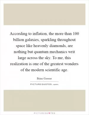 According to inflation, the more than 100 billion galaxies, sparkling throughout space like heavenly diamonds, are nothing but quantum mechanics writ large across the sky. To me, this realization is one of the greatest wonders of the modern scientific age Picture Quote #1