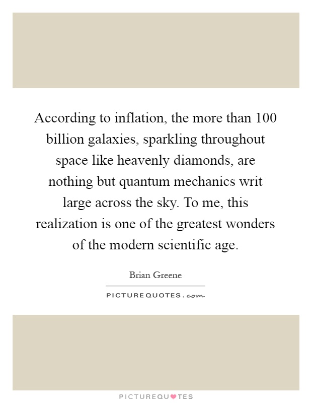 According to inflation, the more than 100 billion galaxies, sparkling throughout space like heavenly diamonds, are nothing but quantum mechanics writ large across the sky. To me, this realization is one of the greatest wonders of the modern scientific age Picture Quote #1