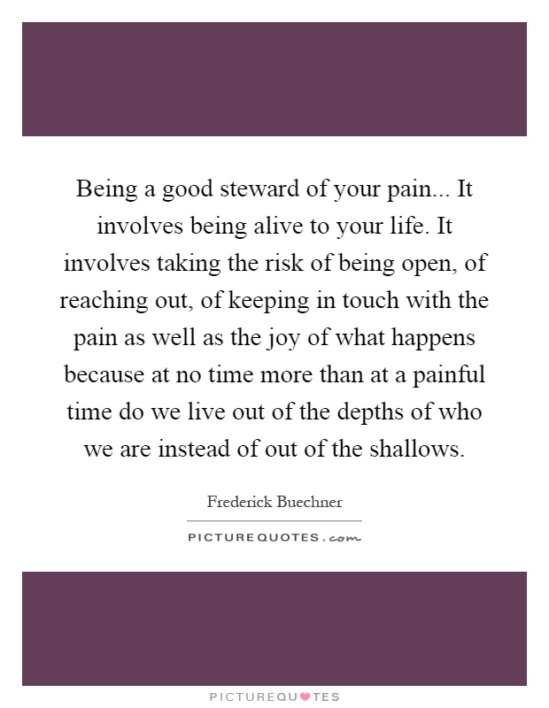 Being a good steward of your pain... It involves being alive to your life. It involves taking the risk of being open, of reaching out, of keeping in touch with the pain as well as the joy of what happens because at no time more than at a painful time do we live out of the depths of who we are instead of out of the shallows Picture Quote #1