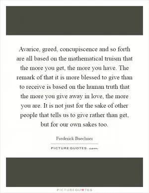 Avarice, greed, concupiscence and so forth are all based on the mathematical truism that the more you get, the more you have. The remark of that it is more blessed to give than to receive is based on the human truth that the more you give away in love, the more you are. It is not just for the sake of other people that tells us to give rather than get, but for our own sakes too Picture Quote #1