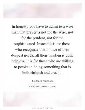 In honesty you have to admit to a wise man that prayer is not for the wise, not for the prudent, not for the sophisticated. Instead it is for those who recognize that in face of their deepest needs, all their wisdom is quite helpless. It is for those who are willing to persist in doing something that is both childish and crucial Picture Quote #1