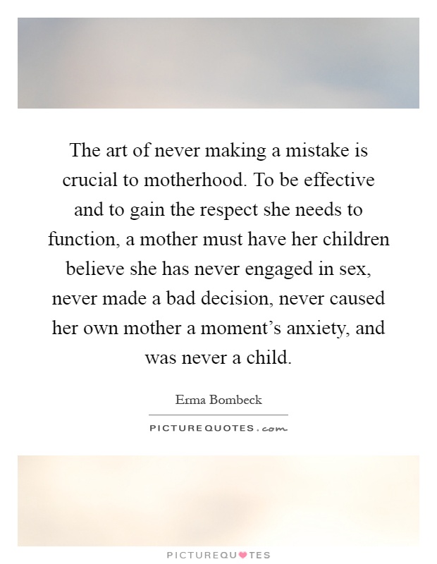 The art of never making a mistake is crucial to motherhood. To be effective and to gain the respect she needs to function, a mother must have her children believe she has never engaged in sex, never made a bad decision, never caused her own mother a moment's anxiety, and was never a child Picture Quote #1