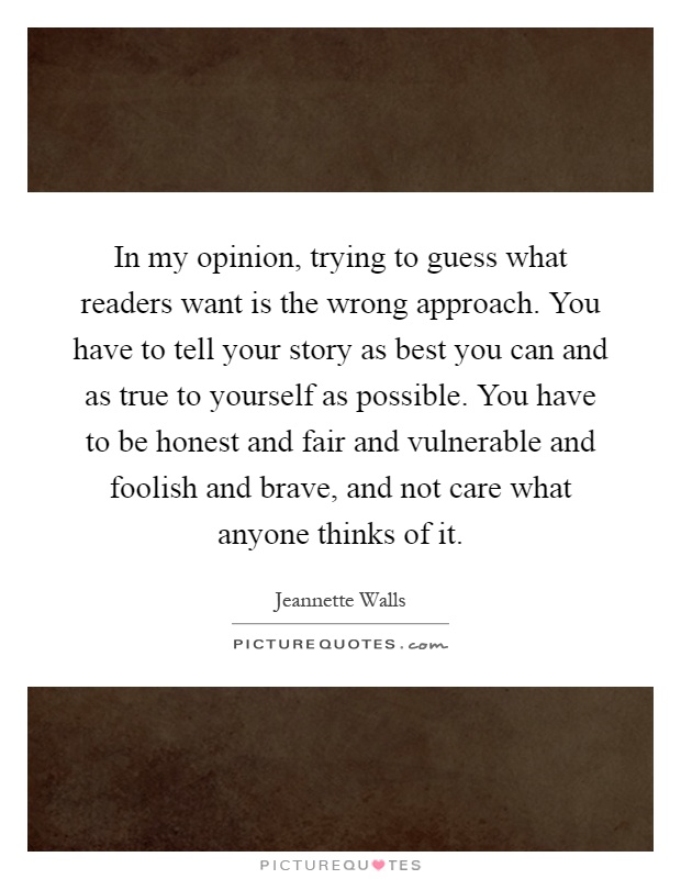 In my opinion, trying to guess what readers want is the wrong approach. You have to tell your story as best you can and as true to yourself as possible. You have to be honest and fair and vulnerable and foolish and brave, and not care what anyone thinks of it Picture Quote #1