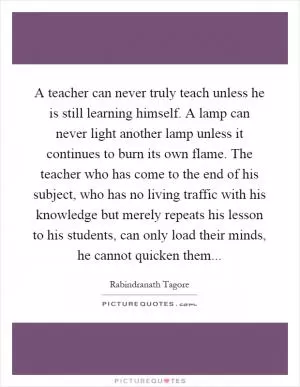 A teacher can never truly teach unless he is still learning himself. A lamp can never light another lamp unless it continues to burn its own flame. The teacher who has come to the end of his subject, who has no living traffic with his knowledge but merely repeats his lesson to his students, can only load their minds, he cannot quicken them Picture Quote #1