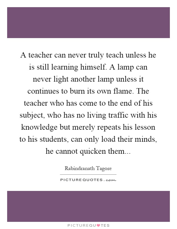 A teacher can never truly teach unless he is still learning himself. A lamp can never light another lamp unless it continues to burn its own flame. The teacher who has come to the end of his subject, who has no living traffic with his knowledge but merely repeats his lesson to his students, can only load their minds, he cannot quicken them Picture Quote #1