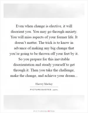 Even when change is elective, it will disorient you. You may go through anxiety. You will miss aspects of your former life. It doesn’t matter. The trick is to know in advance of making any big change that you’re going to be thrown off your feet by it. So you prepare for this inevitable disorientation and steady yourself to get through it. Then you take the challenge, make the change, and achieve your dream Picture Quote #1
