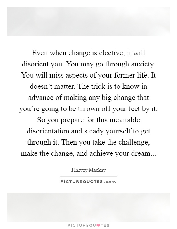 Even when change is elective, it will disorient you. You may go through anxiety. You will miss aspects of your former life. It doesn't matter. The trick is to know in advance of making any big change that you're going to be thrown off your feet by it. So you prepare for this inevitable disorientation and steady yourself to get through it. Then you take the challenge, make the change, and achieve your dream Picture Quote #1