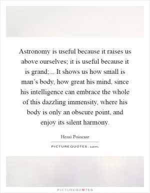 Astronomy is useful because it raises us above ourselves; it is useful because it is grand;... It shows us how small is man’s body, how great his mind, since his intelligence can embrace the whole of this dazzling immensity, where his body is only an obscure point, and enjoy its silent harmony Picture Quote #1