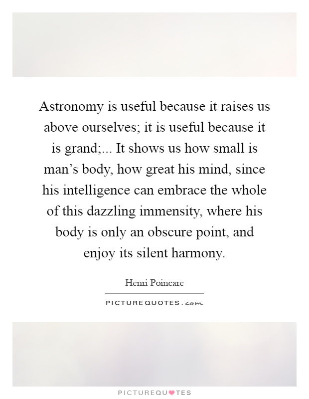 Astronomy is useful because it raises us above ourselves; it is useful because it is grand;... It shows us how small is man's body, how great his mind, since his intelligence can embrace the whole of this dazzling immensity, where his body is only an obscure point, and enjoy its silent harmony Picture Quote #1