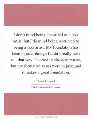 I don’t mind being classified as a jazz artist, but I do mind being restricted to being a jazz artist. My foundation has been in jazz, though I didn’t really start out that way. I started in classical music, but my formative years were in jazz, and it makes a great foundation Picture Quote #1