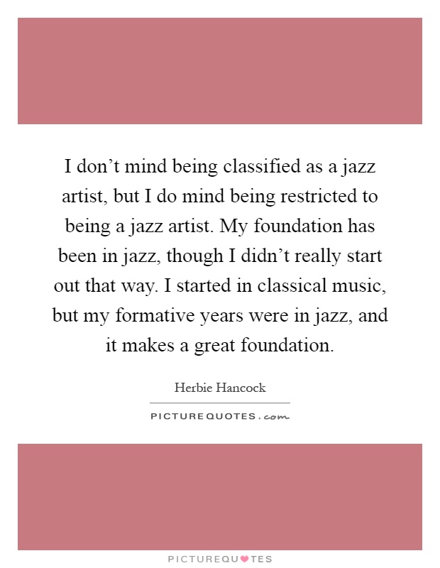 I don't mind being classified as a jazz artist, but I do mind being restricted to being a jazz artist. My foundation has been in jazz, though I didn't really start out that way. I started in classical music, but my formative years were in jazz, and it makes a great foundation Picture Quote #1