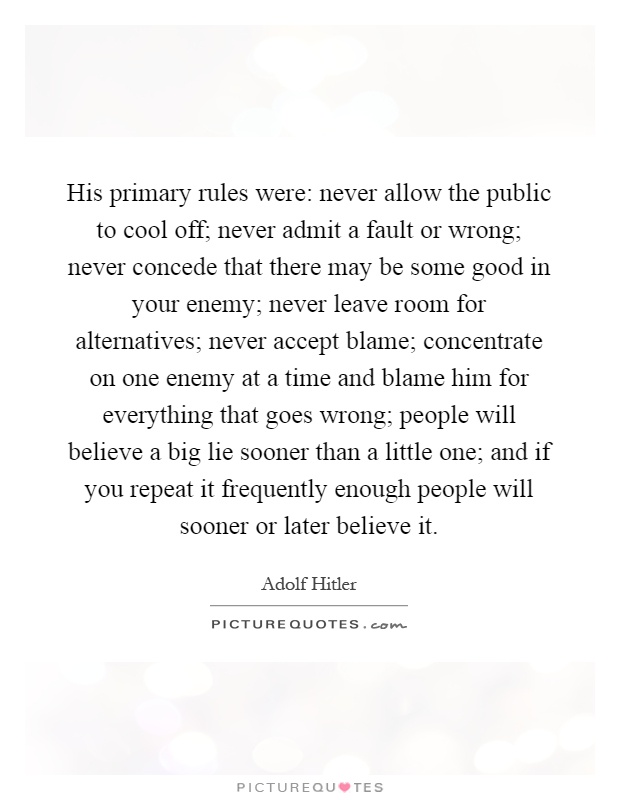 His primary rules were: never allow the public to cool off; never admit a fault or wrong; never concede that there may be some good in your enemy; never leave room for alternatives; never accept blame; concentrate on one enemy at a time and blame him for everything that goes wrong; people will believe a big lie sooner than a little one; and if you repeat it frequently enough people will sooner or later believe it Picture Quote #1