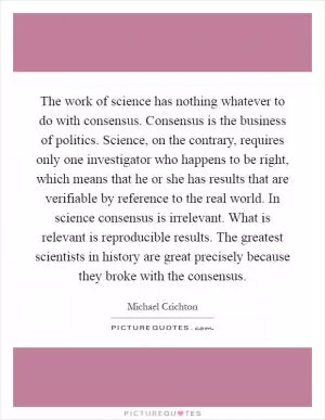 The work of science has nothing whatever to do with consensus. Consensus is the business of politics. Science, on the contrary, requires only one investigator who happens to be right, which means that he or she has results that are verifiable by reference to the real world. In science consensus is irrelevant. What is relevant is reproducible results. The greatest scientists in history are great precisely because they broke with the consensus Picture Quote #1