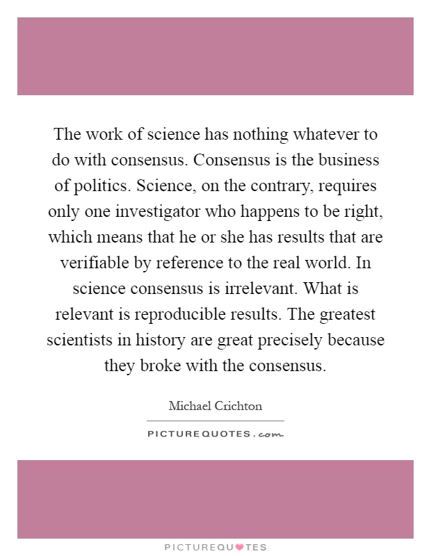 The work of science has nothing whatever to do with consensus. Consensus is the business of politics. Science, on the contrary, requires only one investigator who happens to be right, which means that he or she has results that are verifiable by reference to the real world. In science consensus is irrelevant. What is relevant is reproducible results. The greatest scientists in history are great precisely because they broke with the consensus Picture Quote #1