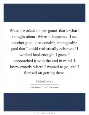 When I worked on my game, that’s what I thought about. When it happened, I set another goal, a reasonable, manageable goal that I could realistically achieve if I worked hard enough. I guess I approached it with the end in mind. I knew exactly where I wanted to go, and I focused on getting there Picture Quote #1