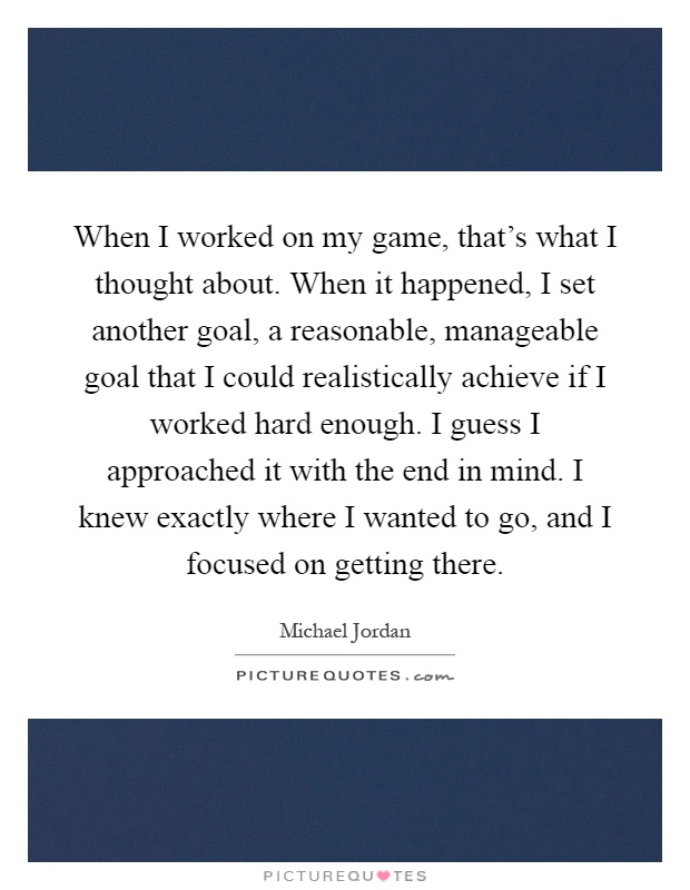 When I worked on my game, that's what I thought about. When it happened, I set another goal, a reasonable, manageable goal that I could realistically achieve if I worked hard enough. I guess I approached it with the end in mind. I knew exactly where I wanted to go, and I focused on getting there Picture Quote #1