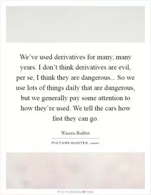 We’ve used derivatives for many, many years. I don’t think derivatives are evil, per se, I think they are dangerous... So we use lots of things daily that are dangerous, but we generally pay some attention to how they’re used. We tell the cars how fast they can go Picture Quote #1