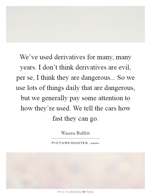 We've used derivatives for many, many years. I don't think derivatives are evil, per se, I think they are dangerous... So we use lots of things daily that are dangerous, but we generally pay some attention to how they're used. We tell the cars how fast they can go Picture Quote #1