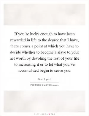 If you’re lucky enough to have been rewarded in life to the degree that I have, there comes a point at which you have to decide whether to become a slave to your net worth by devoting the rest of your life to increasing it or to let what you’ve accumulated begin to serve you Picture Quote #1