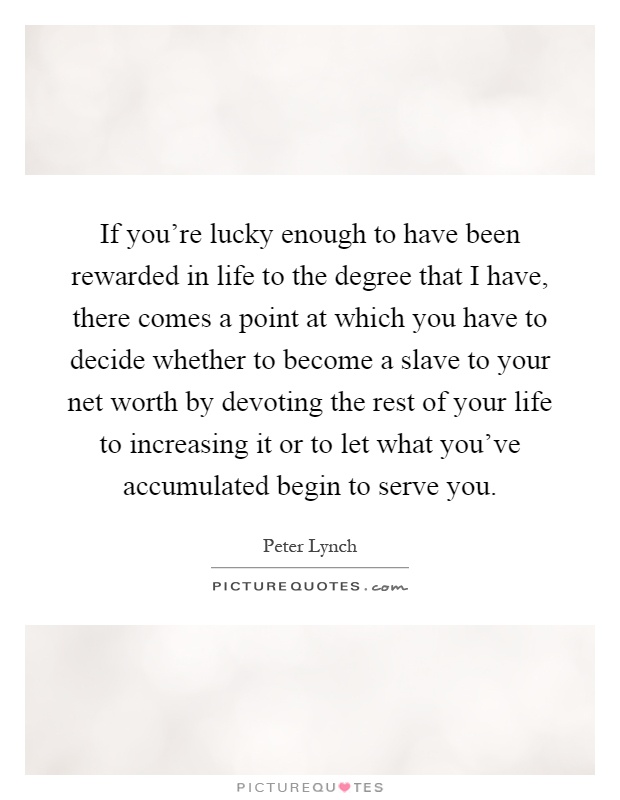 If you're lucky enough to have been rewarded in life to the degree that I have, there comes a point at which you have to decide whether to become a slave to your net worth by devoting the rest of your life to increasing it or to let what you've accumulated begin to serve you Picture Quote #1