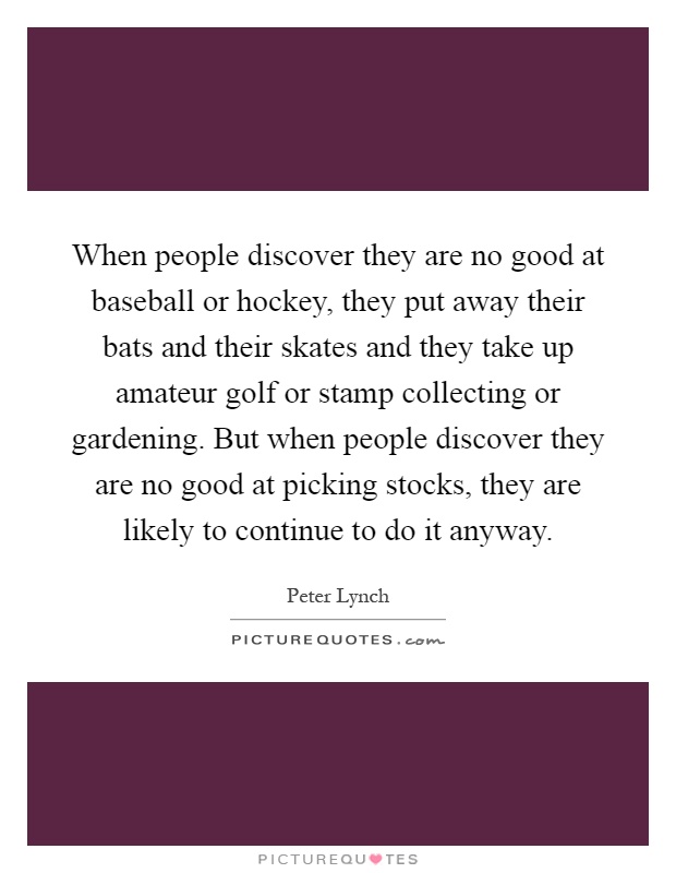 When people discover they are no good at baseball or hockey, they put away their bats and their skates and they take up amateur golf or stamp collecting or gardening. But when people discover they are no good at picking stocks, they are likely to continue to do it anyway Picture Quote #1