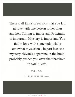 There’s all kinds of reasons that you fall in love with one person rather than another: Timing is important. Proximity is important. Mystery is important. You fall in love with somebody who’s somewhat mysterious, in part because mystery elevates dopamine in the brain, probably pushes you over that threshold to fall in love Picture Quote #1