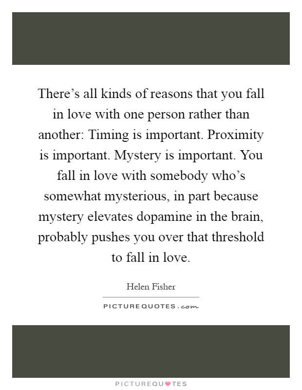 There's all kinds of reasons that you fall in love with one person rather than another: Timing is important. Proximity is important. Mystery is important. You fall in love with somebody who's somewhat mysterious, in part because mystery elevates dopamine in the brain, probably pushes you over that threshold to fall in love Picture Quote #1