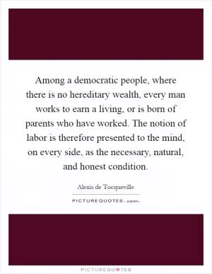 Among a democratic people, where there is no hereditary wealth, every man works to earn a living, or is born of parents who have worked. The notion of labor is therefore presented to the mind, on every side, as the necessary, natural, and honest condition Picture Quote #1