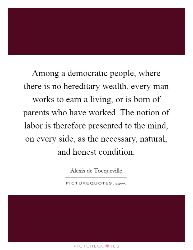 Among a democratic people, where there is no hereditary wealth, every man works to earn a living, or is born of parents who have worked. The notion of labor is therefore presented to the mind, on every side, as the necessary, natural, and honest condition Picture Quote #1