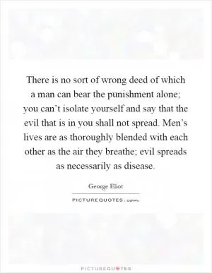 There is no sort of wrong deed of which a man can bear the punishment alone; you can’t isolate yourself and say that the evil that is in you shall not spread. Men’s lives are as thoroughly blended with each other as the air they breathe; evil spreads as necessarily as disease Picture Quote #1